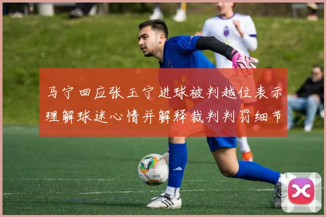 马宁回应张玉宁进球被判越位表示理解球迷心情并解释裁判判罚细节