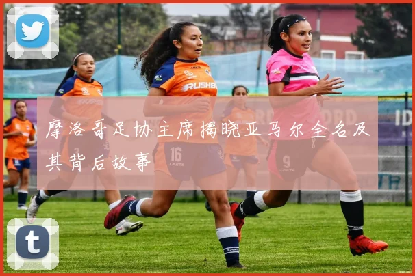 摩洛哥足协主席揭晓亚马尔全名及其背后故事