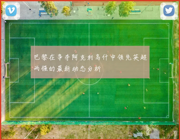 巴黎在争夺阿克利乌什中领先英超两强的最新动态分析