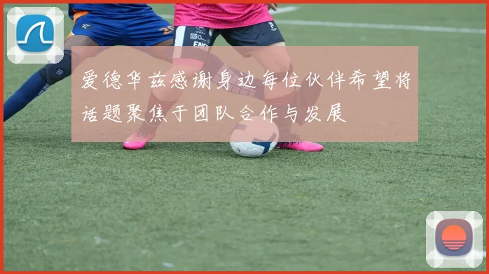 爱德华兹感谢身边每位伙伴希望将话题聚焦于团队合作与发展