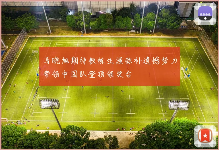 马晓旭期待教练生涯弥补遗憾努力带领中国队登顶领奖台