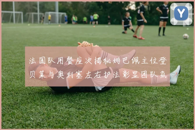 法国队用餐座次揭秘姆巴佩主位登贝莱与奥利塞左右护法彰显团队氛围
