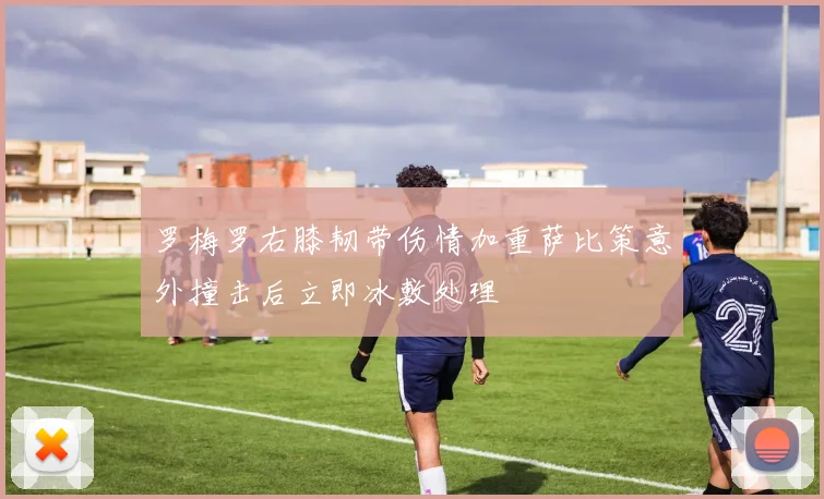 罗梅罗右膝韧带伤情加重萨比策意外撞击后立即冰敷处理
