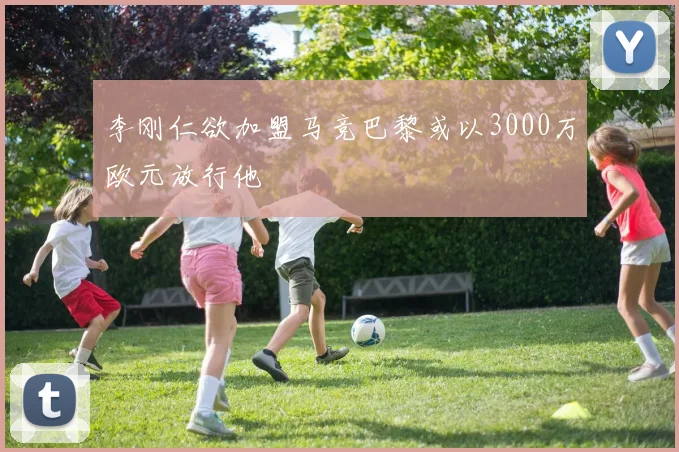 李刚仁欲加盟马竞巴黎或以3000万欧元放行他