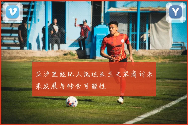 亚沙里经纪人抵达米兰之家商讨未来发展与转会可能性