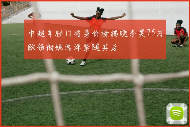 中超年轻门将身价榜揭晓李昊75万欧领衔姚浩洋紧随其后