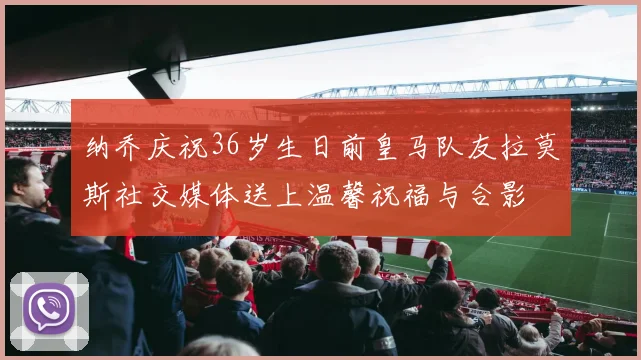 纳乔庆祝36岁生日前皇马队友拉莫斯社交媒体送上温馨祝福与合影