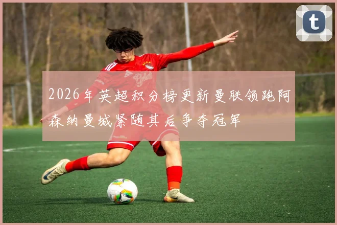2026年英超积分榜更新曼联领跑阿森纳曼城紧随其后争夺冠军