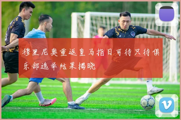 穆里尼奥重返皇马指日可待只待俱乐部选举结果揭晓