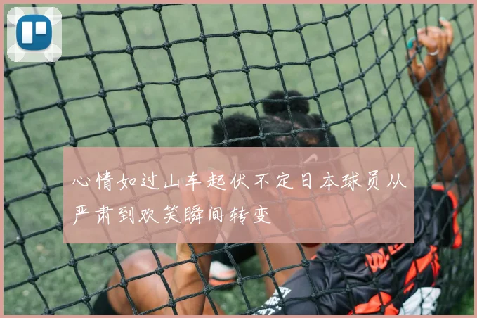 心情如过山车起伏不定日本球员从严肃到欢笑瞬间转变