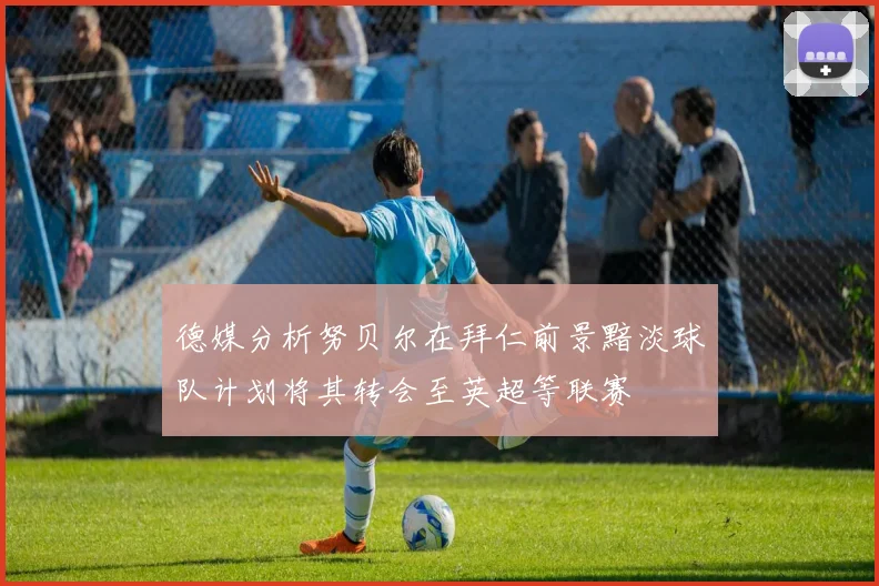 德媒分析努贝尔在拜仁前景黯淡球队计划将其转会至英超等联赛