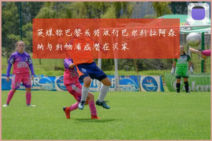 英媒称巴黎或将放行巴尔科拉阿森纳与利物浦成潜在买家