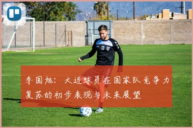 李国旭：大连球员在国家队竞争力复苏的初步表现与未来展望