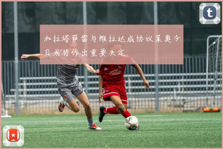 加拉塔萨雷与维拉达成协议莱奥今日或将作出重要决定