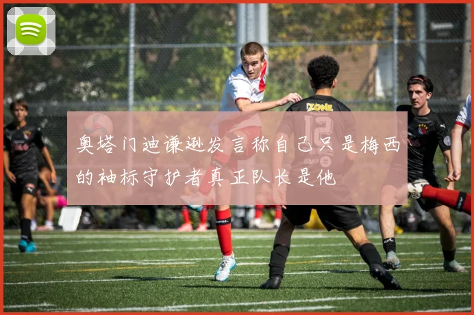 奥塔门迪谦逊发言称自己只是梅西的袖标守护者真正队长是他
