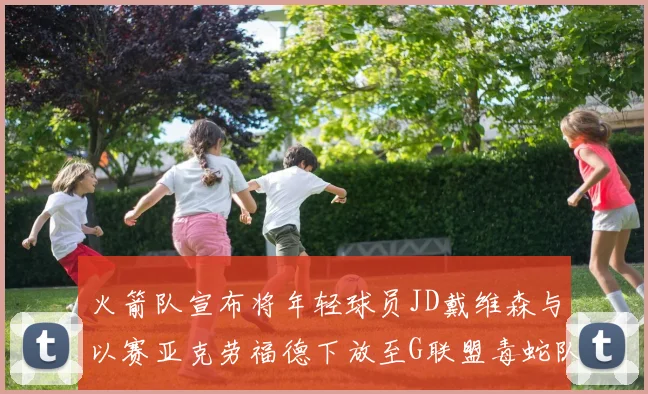 火箭队宣布将年轻球员JD戴维森与以赛亚克劳福德下放至G联盟毒蛇队进行锻炼