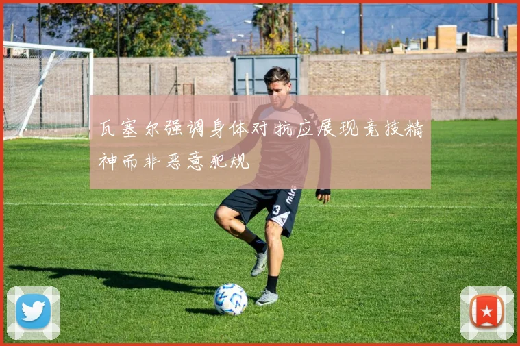 瓦塞尔强调身体对抗应展现竞技精神而非恶意犯规
