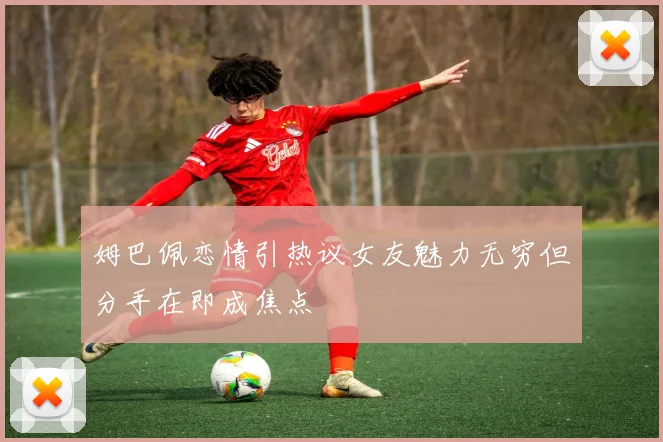 姆巴佩恋情引热议女友魅力无穷但分手在即成焦点