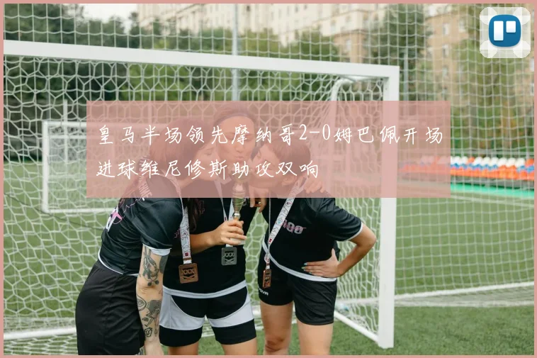 皇马半场领先摩纳哥2-0姆巴佩开场进球维尼修斯助攻双响