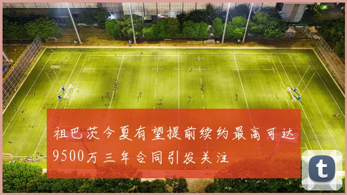 祖巴茨今夏有望提前续约最高可达9500万三年合同引发关注