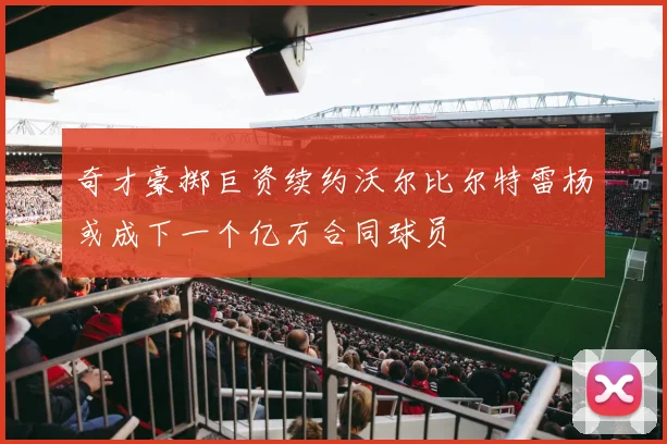 奇才豪掷巨资续约沃尔比尔特雷杨或成下一个亿万合同球员