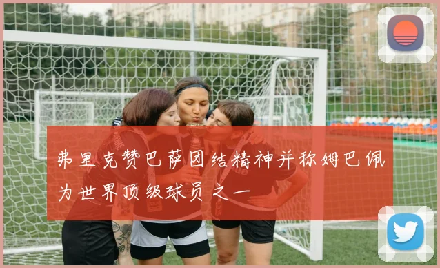 弗里克赞巴萨团结精神并称姆巴佩为世界顶级球员之一