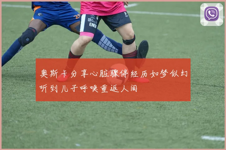 奥斯卡分享心脏骤停经历如梦似幻听到儿子呼唤重返人间