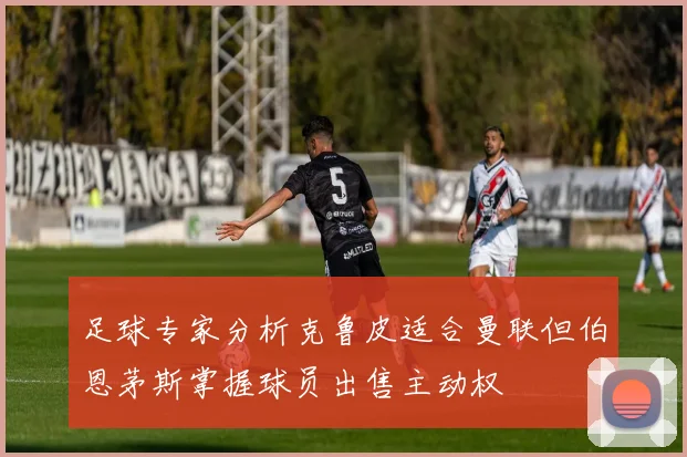 足球专家分析克鲁皮适合曼联但伯恩茅斯掌握球员出售主动权