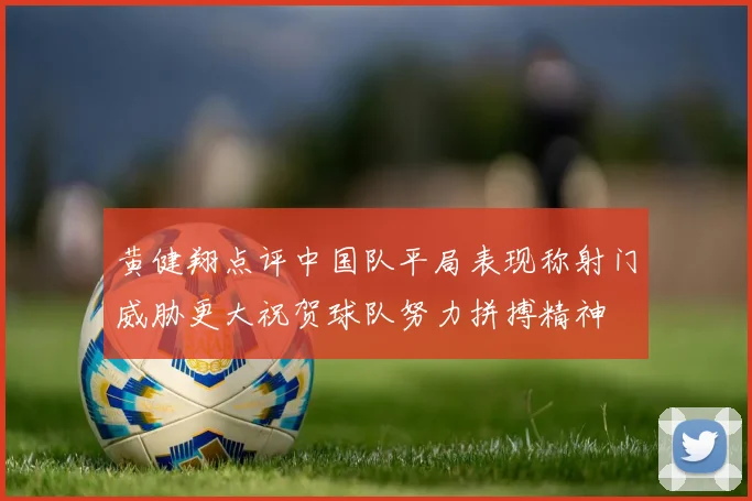 黄健翔点评中国队平局表现称射门威胁更大祝贺球队努力拼搏精神
