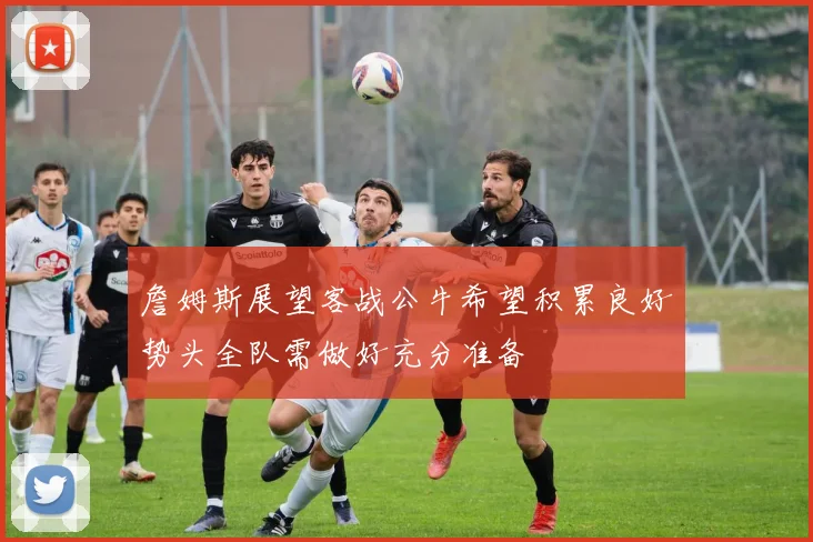 詹姆斯展望客战公牛希望积累良好势头全队需做好充分准备