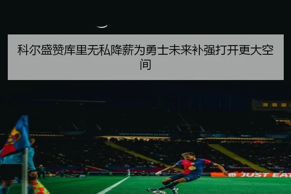 科尔盛赞库里无私降薪为勇士未来补强打开更大空间 | FuLian